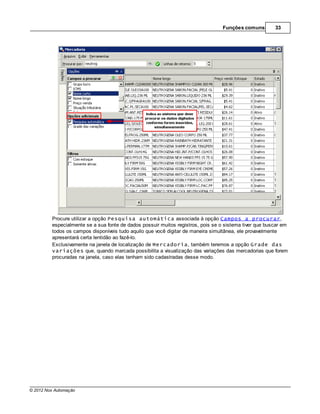 Funções comuns        33




         Procure utilizar a opção Pesquisa automática associada à opção Campos a procurar,
         especialmente se a sua fonte de dados possuir muitos registros, pois se o sistema tiver que buscar em
         todos os campos disponíveis tudo aquilo que você digitar de maneira simultânea, ele provavelmente
         apresentará certa lentidão ao fazê-lo.
         Exclusivamente na janela de localização de Mercadoria, também teremos a opção Grade das
         variações que, quando marcada possibilita a visualização das variações das mercadorias que forem
         procuradas na janela, caso elas tenham sido cadastradas desse modo.




© 2012 Nox Automação
 