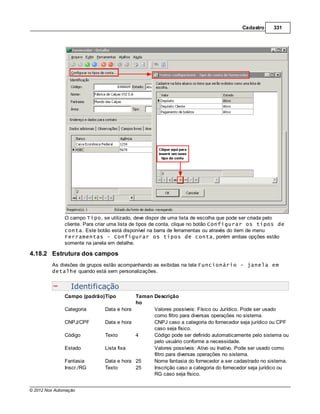 Cadastro    331




               O campo Tipo, se utilizado, deve dispor de uma lista de escolha que pode ser criada pelo
               cliente. Para criar uma lista de tipos de conta, clique no botão Configurar os tipos de
               conta. Este botão está disponível na barra de ferramentas ou através do item de menu
               Ferramentas - Configurar os tipos de conta, porém ambas opções estão
               somente na janela em detalhe.

4.18.2 Estrutura dos campos
         As divisões de grupos estão acompanhando as exibidas na tela Funcionário - janela em
         detalhe quando está sem personalizações.


                  Identificação
               Campo (padrão)Tipo          Taman Descrição
                                           ho
               Categoria       Data e hora       Valores possíveis: Físico ou Jurídico. Pode ser usado
                                                 como filtro para diversas operações no sistema.
               CNPJ/CPF        Data e hora       CNPJ caso a categoria do fornecedor seja jurídico ou CPF
                                                 caso seja físico.
               Código          Texto       4     Código pode ser definido automaticamente pelo sistema ou
                                                 pelo usuário conforme a necessidade.
               Estado          Lista fixa        Valores possíveis: Ativo ou Inativo. Pode ser usado como
                                                 filtro para diversas operações no sistema.
               Fantasia        Data e hora 25    Nome fantasia do fornecedor a ser cadastrado no sistema.
               Inscr./RG       Texto       25    Inscrição caso a categoria do fornecedor seja jurídico ou
                                                 RG caso seja físico.


© 2012 Nox Automação
 
