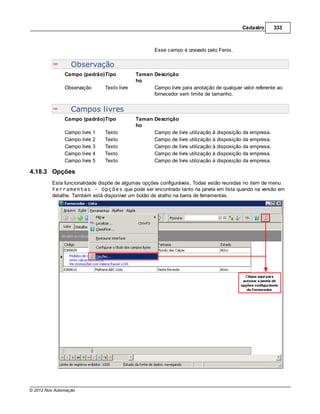 Cadastro      333



                                                    Esse campo é gravado pelo Fenix.


                  Observação
               Campo (padrão)Tipo            Taman Descrição
                                             ho
               Observação      Texto livre         Campo livre para anotação de qualquer valor referente ao
                                                   fornecedor sem limite de tamanho.


                  Campos livres
               Campo (padrão)Tipo            Taman Descrição
                                             ho
               Campo livre 1   Texto               Campo de livre utilização à disposição da empresa.
               Campo livre 2   Texto               Campo de livre utilização à disposição da empresa.
               Campo livre 3   Texto               Campo de livre utilização à disposição da empresa.
               Campo livre 4   Texto               Campo de livre utilização à disposição da empresa.
               Campo livre 5   Texto               Campo de livre utilização à disposição da empresa.

4.18.3 Opções
         Esta funcionalidade dispõe de algumas opções configuráveis. Todas estão reunidas no item de menu
         Ferramentas - Opções que pode ser encontrado tanto na janela em lista quando na versão em
         detalhe. Também está disponível um botão de atalho na barra de ferramentas.




© 2012 Nox Automação
 