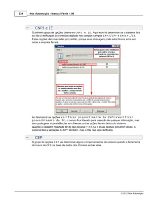 334   Nox Automação - Manual Fenix 1.99




          CNPJ e IE
       O primeiro grupo de opções chama-se CNPJ e IE. Aqui você irá determinar se o sistema fará
       ou não a verificação do conteúdo digitado nos campos campos CNPJ/CPF e Inscr./IE.
       Estas opções vêm marcadas por padrão, porque essa checagem pode evita futuros erros em
       notas e arquivos fiscais.




       Ao desmarcar as opções Verificar preenchimento do CNPJ e Verificar
       preenchimento da IE, o campo fica liberado para inserção de qualquer informação, mas
       isso pode gerar inconsistências em diversas outras ações fiscais dentro do sistema.
       Quando o cadastro realizado for do tipo pessoa Física e estas opções estiverem ativas, o
       sistema fará a validação do CPF também, mas o RG não será verificado.


          CEP
       O grupo de opções CEP vai determinar alguns comportamentos do sistema quando a ferramenta
       de busca de CEP na base de dados dos Correios estiver ativa.




                                                                                © 2012 Nox Automação
 