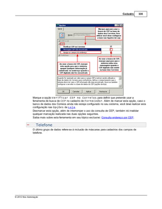 Cadastro     335




               Marque a opção Verificar CEP no Correios para definir que pretende usar a
               ferramenta de busca de CEP no cadastro de Fornecedor. Além de marcar esta opção, caso o
               banco de dados dos Correios ainda não esteja configurado no seu sistema, você deve realizar esta
               configuração nas Opções da Loja.
               Desmarcar esta opção, além de interromper o uso da consulta de CEP, também irá invalidar
               qualquer marcação realizada nas duas opções seguintes.
               Saiba mais sobre esta ferramenta em seu tópico exclusivo: Consulta endereço por CEP.


                  Telefone
               O último grupo de dados refere-se à inclusão de máscaras para cadastros dos campos de
               telefone.




© 2012 Nox Automação
 