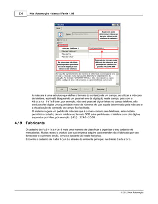 336      Nox Automação - Manual Fenix 1.99




             A máscara é uma estrutura que define o formato do conteúdo de um campo, ao utilizar a máscara
             de telefone, você está bloqueando um possível erro de digitação neste campo, pois com a
             Máscara Telefone, por exemplo, não será possível digitar letras no campo telefone, não
             será possível digitar uma quantidade maior de números do que aquela determinada pela máscara e
             a visualização do conteúdo do campo fica facilitada.
             O sistema sugere um padrão de máscara que é o mais comum para telefones, este modelo
             permitirá o cadastro de um telefone no formato DDD entre parênteses + telefone com oito dígitos
             separados por hífen, por exemplo: (41) 3240-3000.

4.19    Fabricante
        O cadastro do Fabricante é mais uma maneira de classificar e organizar o seu cadastro de
        mercadorias. Muitas vezes o produto que sua empresa adquire para revender não é fabricado por seu
        fornecedor e o primeiro então, torna-se bastante útil neste histórico.
        Encontre o cadastro de Fabricante através do ambiente principal, na divisão Cadastro.




                                                                                         © 2012 Nox Automação
 