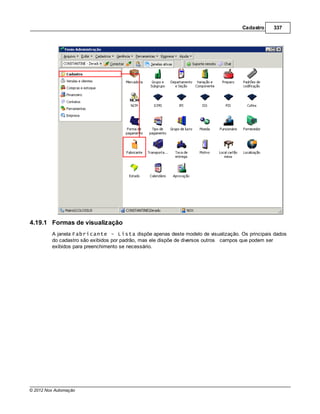 Cadastro     337




4.19.1 Formas de visualização
         A janela Fabricante - Lista dispõe apenas deste modelo de visualização. Os principais dados
         do cadastro são exibidos por padrão, mas ele dispõe de diversos outros campos que podem ser
         exibidos para preenchimento se necessário.




© 2012 Nox Automação
 