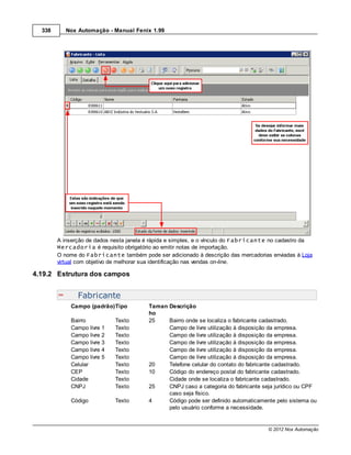 338      Nox Automação - Manual Fenix 1.99




        A inserção de dados nesta janela é rápida e simples, e o vínculo do Fabricante no cadastro da
        Mercadoria é requisito obrigatório ao emitir notas de importação.
        O nome do Fabricante também pode ser adicionado à descrição das mercadorias enviadas à Loja
        virtual com objetivo de melhorar sua identificação nas vendas on-line.

4.19.2 Estrutura dos campos


               Fabricante
             Campo (padrão)Tipo          Taman Descrição
                                         ho
             Bairro          Texto       25    Bairro onde se localiza o fabricante cadastrado.
             Campo livre 1   Texto             Campo de livre utilização à disposição da empresa.
             Campo livre 2   Texto             Campo de livre utilização à disposição da empresa.
             Campo livre 3   Texto             Campo de livre utilização à disposição da empresa.
             Campo livre 4   Texto             Campo de livre utilização à disposição da empresa.
             Campo livre 5   Texto             Campo de livre utilização à disposição da empresa.
             Celular         Texto       20    Telefone celular do contato do fabricante cadastrado.
             CEP             Texto       10    Código do endereço postal do fabricante cadastrado.
             Cidade          Texto             Cidade onde se localiza o fabricante cadastrado.
             CNPJ            Texto       25    CNPJ caso a categoria do fabricante seja jurídico ou CPF
                                               caso seja físico.
             Código          Texto       4     Código pode ser definido automaticamente pelo sistema ou
                                               pelo usuário conforme a necessidade.


                                                                                     © 2012 Nox Automação
 