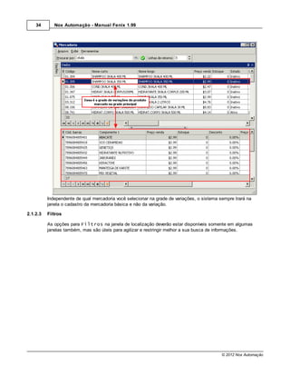 34       Nox Automação - Manual Fenix 1.99




          Independente de qual mercadoria você selecionar na grade de variações, o sistema sempre trará na
          janela o cadastro da mercadoria básica e não da variação.

2.1.2.3   Filtros

          As opções para Filtros na janela de localização deverão estar disponíveis somente em algumas
          janelas também, mas são úteis para agilizar e restringir melhor a sua busca de informações.




                                                                                            © 2012 Nox Automação
 