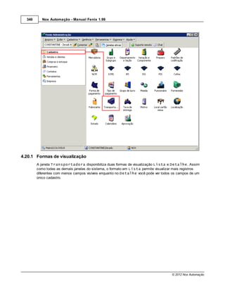 340      Nox Automação - Manual Fenix 1.99




4.20.1 Formas de visualização
        A janela Transportadora disponibiliza duas formas de visualização Lista e Detalhe. Assim
        como todas as demais janelas do sistema, o formato em Lista permite visualizar mais registros
        diferentes com menos campos visíveis enquanto no Detalhe você pode ver todos os campos de um
        único cadastro.




                                                                                     © 2012 Nox Automação
 