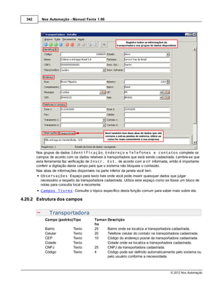342      Nox Automação - Manual Fenix 1.99




        Nos grupos de dados Identificação, Endereço e Telefones e contatos complete os
        campos de acordo com os dados relativos à transportadora que está sendo cadastrada. Lembre-se que
        esta ferramenta faz verificação de Inscr. Est. de acordo com a UF informada, então é importante
        conferir a digitação deste campo para que o sistema não bloqueie o conteúdo.
        Nas abas de informações disponíveis na parte inferior da janela você tem:
           Observações: Espaço para texto livre onde você pode inserir quaisquer dados que julgar
           necessário a respeito da transportadora cadastrada. Utilize este espaço como se fosse um bloco de
           notas para consulta local e recorrente.
          Campos livres: Consulte o tópico específico desta função comum para saber mais sobre ela.

4.20.2 Estrutura dos campos


                Transportadora
             Campo (padrão)Tipo            Taman   Descrição
                                           ho
             Bairro           Texto        25      Bairro onde se localiza a transportadora cadastrada.
             Celular          Texto        20      Telefone celular do contato na transportadora cadastrada.
             CEP              Texto        10      Código do endereço postal da transportadora cadastrada.
             Cidade           Texto                Cidade onde se localiza a transportadora cadastrada.
             CNPJ             Texto        25      CNPJ da transportadora cadastrada.
             Código           Texto        4       Código pode ser definido automaticamente pelo sistema ou
                                                   pelo usuário conforme a necessidade.



                                                                                          © 2012 Nox Automação
 