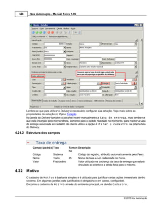 346      Nox Automação - Manual Fenix 1.99




        Lembre-se que para utilizar o Delivery é necessário configurar sua estação. Veja mais sobre as
        propriedades da estação no tópico Estação.
        Na janela do Delivery também é possível inserir manualmente a Taxa de entrega, mas lembre-se
        que esta inserção será momentânea, somente para o pedido realizado no momento, para manter a taxa
        de entrega associada ao cadastro do cliente utilize a opção Alterar o cadastro. na própria tela
        do Delivery.

4.21.2 Estrutura dos campos


                Taxa de entrega
             Campo (padrão)Tipo              Taman Descrição
                                             ho
             Código            Sistema             Código do registro, atribuído automaticamente pelo Fenix.
             Nome              Texto         25    Nome da taxa a ser cadastrada no Fenix.
             Valor             Fracionário         Valor utilizado na cobrança da taxa de entrega que estará
                                                   vinculado ao cliente e a venda feita para o mesmo.

4.22    Motivo
        O cadastro de Motivo é bastante simples e é utilizado para justificar certas ações irreversíveis dentro
        sistema. Em algumas janelas esta justificativa é obrigatória e em outras, configurável.
        Encontre o cadastro de Motivo através do ambiente principal, na divisão Cadastro.




                                                                                            © 2012 Nox Automação
 