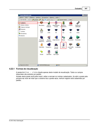Cadastro      347




4.22.1 Formas de visualização
         A janela Motivo - Lista dispõe apenas deste modelo de visualização. Todos os campos
         disponíveis são exibidos por padrão.
         Através desta janela você pode inserir, editar e remover os motivos cadastrados. Ao abrir a janela pela
         primeira vez você vai notar que o sistema traz a janela vazia, nenhum registro está cadastrado por
         padrão.




© 2012 Nox Automação
 
