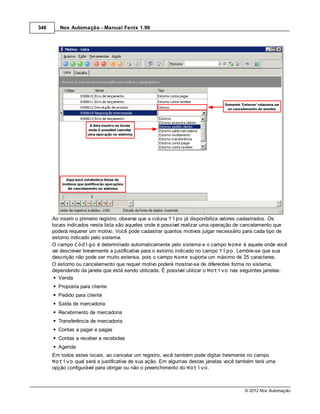 348      Nox Automação - Manual Fenix 1.99




      Ao inserir o primeiro registro, observe que a coluna Tipo já disponibiliza valores cadastrados. Os
      locais indicados nesta lista são aqueles onde é possível realizar uma operação de cancelamento que
      poderá requerer um motivo. Você pode cadastrar quantos motivos julgar necessário para cada tipo de
      estorno indicado pelo sistema.
      O campo Código é determinado automaticamente pelo sistema e o campo Nome é aquele onde você
      vai descrever brevemente a justificativa para o estorno indicado no campo Tipo. Lembre-se que sua
      descrição não pode ser muito extensa, pois o campo Nome suporta um máximo de 25 caracteres.
      O estorno ou cancelamento que requer motivo poderá mostrar-se de diferentes forma no sistema,
      dependendo da janela que está sendo utilizada. É possível utilizar o Motivo nas seguintes janelas:
         Venda
        Proposta para cliente
        Pedido para cliente
        Saída de mercadoria
        Recebimento de mercadoria
        Transferência de mercadoria
        Contas a pagar e pagas
        Contas a receber e recebidas
        Agenda
      Em todos estes locais, ao cancelar um registro, você também pode digitar livremente no campo
      Motivo qual será a justificativa de sua ação. Em algumas destas janelas você também terá uma
      opção configurável para obrigar ou não o preenchimento do Motivo.



                                                                                      © 2012 Nox Automação
 