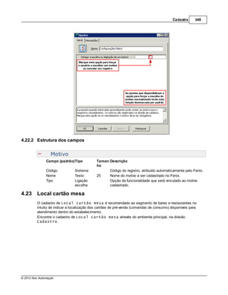 Cadastro      349




4.22.2 Estrutura dos campos


                  Motivo
               Campo (padrão)Tipo           Taman Descrição
                                            ho
               Código          Sistema            Código do registro, atribuído automaticamente pelo Fenix.
               Nome            Texto        25    Nome do motivo a ser cadastrado no Fenix.
               Tipo            Ligação            Opção da funcionalidade que será vinculado ao motivo
                               escolha            cadastrado.

4.23     Local cartão mesa
         O cadastro de Local cartão mesa é recomendado ao segmento de bares e restaurantes no
         intuito de indicar a localização dos cartões de pré-venda (comandas de consumo) disponíveis para
         atendimento dentro do estabelecimento.
         Encontre o cadastro de Local cartão mesa através do ambiente principal, na divisão
         Cadastro.




© 2012 Nox Automação
 