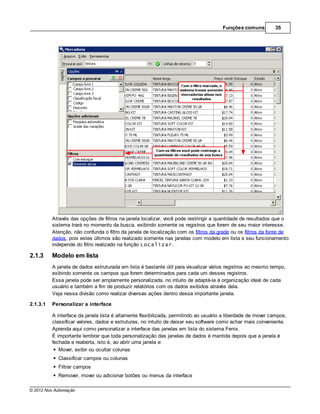 Funções comuns         35




          Através das opções de filtros na janela localizar, você pode restringir a quantidade de resultados que o
          sistema trará no momento da busca, exibindo somente os registros que forem de seu maior interesse.
          Atenção, não confunda o filtro da janela de localização com os filtros da grade ou os filtros da fonte de
          dados, pois estes últimos são realizado somente nas janelas com modelo em lista e seu funcionamento
          independe do filtro realizado na função Localizar.

2.1.3     Modelo em lista
          A janela de dados estruturada em lista é bastante útil para visualizar vários registros ao mesmo tempo,
          exibindo somente os campos que forem determinados para cada um desses registros.
          Essa janela pode ser amplamente personalizada, no intuito de adaptá-la à organização ideal de cada
          usuário e também a fim de produzir relatórios com os dados exibidos através dela.
          Veja nessa divisão como realizar diversas ações dentro dessa importante janela.

2.1.3.1   Personalizar a interface

          A interface da janela lista é altamente flexibilizada, permitindo ao usuário a liberdade de mover campos,
          classificar valores, dados e estruturas, no intuito de deixar seu software como achar mais conveniente.
          Aprenda aqui como personalizar a interface das janelas em lista do sistema Fenix.
          É importante lembrar que toda personalização das janelas de dados é mantida depois que a janela é
          fechada e reaberta, isto é, ao abrir uma janela e:
             Mover, exibir ou ocultar colunas
            Classificar campos ou colunas
            Filtrar campos
            Remover, mover ou adicionar botões ou menus da interface

© 2012 Nox Automação
 