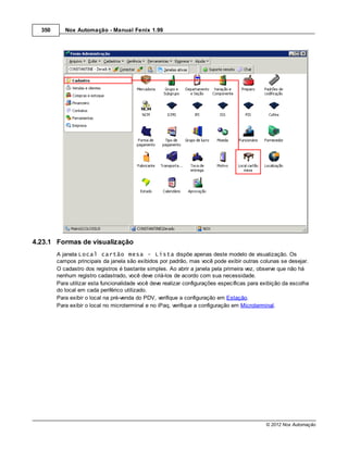 350      Nox Automação - Manual Fenix 1.99




4.23.1 Formas de visualização
        A janela Local cartão mesa - Lista dispõe apenas deste modelo de visualização. Os
        campos principais da janela são exibidos por padrão, mas você pode exibir outras colunas se desejar.
        O cadastro dos registros é bastante simples. Ao abrir a janela pela primeira vez, observe que não há
        nenhum registro cadastrado, você deve criá-los de acordo com sua necessidade.
        Para utilizar esta funcionalidade você deve realizar configurações específicas para exibição da escolha
        do local em cada periférico utilizado.
        Para exibir o local na pré-venda do PDV, verifique a configuração em Estação.
        Para exibir o local no microterminal e no iPaq, verifique a configuração em Microterminal.




                                                                                             © 2012 Nox Automação
 