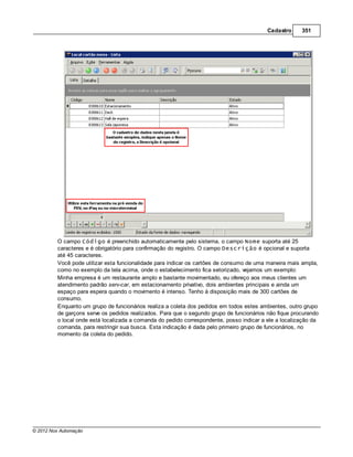 Cadastro     351




         O campo Código é preenchido automaticamente pelo sistema, o campo Nome suporta até 25
         caracteres e é obrigatório para confirmação do registro. O campo Descrição é opcional e suporta
         até 45 caracteres.
         Você pode utilizar esta funcionalidade para indicar os cartões de consumo de uma maneira mais ampla,
         como no exemplo da tela acima, onde o estabelecimento fica setorizado, vejamos um exemplo:
         Minha empresa é um restaurante amplo e bastante movimentado, eu ofereço aos meus clientes um
         atendimento padrão serv-car, em estacionamento privativo, dois ambientes principais e ainda um
         espaço para espera quando o movimento é intenso. Tenho à disposição mais de 300 cartões de
         consumo.
         Enquanto um grupo de funcionários realiza a coleta dos pedidos em todos estes ambientes, outro grupo
         de garçons serve os pedidos realizados. Para que o segundo grupo de funcionários não fique procurando
         o local onde está localizada a comanda do pedido correspondente, posso indicar a ele a localização da
         comanda, para restringir sua busca. Esta indicação é dada pelo primeiro grupo de funcionários, no
         momento da coleta do pedido.




© 2012 Nox Automação
 