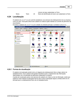 Cadastro     353



                                                     número de lojas cadastradas no Fenix.
               Nome             Texto        25      Nome da identificação do local a ser cadastrado no Fenix.

4.24     Localização
         O cadastro de Localização permite estabelecer uma estrutura de endereçamento de sua empresa
         como um todo. Você pode utilizar este cadastro ao realizar ações relativas ao controle de patrimônio de
         sua empresa.
         Encontre o cadastro de Localização através do ambiente principal, na divisão Cadastro.




4.24.1 Formas de visualização
         O cadastro de localização servirá como um diagrama de endereçamento físico e lógico dentro do
         estabelecimento. Esse cadastro terá grande importância para o mapeamento das informações
         relacionadas com a localização do patrimônio cadastrado no sistema.
         A janela de Localização possui uma estrutura de cadastro em níveis ou nós de informação, sendo que
         podemos inserir diversas localizações físicas para muitas localizações lógicas contidas dentro do nó
         principal que é o endereçamento físico de um estabelecimento.




© 2012 Nox Automação
 