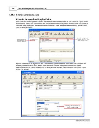 356      Nox Automação - Manual Fenix 1.99



4.24.3 Criando uma localização

        Criação de uma localização Física
        Para criar uma localização no Sistema precisamos definir se essa será do tipo Físico ou Lógico. Para
        entendermos melhor nos basearemos em um estabelecimento que possui um local onde funciona sua
        central e mais duas lojas. Neste caso cadastraríamos a sede desse estabelecimento (Central) como
        uma localização Física.




        Após a confirmação do registro,na aba Complemento, preencheremos um quadro com os dados do
        endereço da localização física. Nesta ficha temos os campos para preenchimento dos dados
        relacionados não só com o endereço da localização mas também como os dados de contato como
        Fone, Fax, e-mail.




                                                                                           © 2012 Nox Automação
 