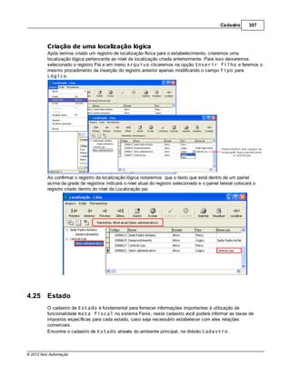 Cadastro      357



         Criação de uma localização lógica
         Após termos criado um registro de localização física para o estabelecimento, criaremos uma
         localização lógica pertencente ao nível da localização criada anteriormente. Para isso deixaremos
         selecionado o registro Pai e em menu Arquivo clicaremos na opção Inserir filho e faremos o
         mesmo procedimento da inserção do registro anterior apenas modificando o campo Tipo para
         Lógico.




         Ao confirmar o registro da localização lógica notaremos que o texto que está dentro de um painel
         acima da grade de registros indicará o nível atual do registro selecionado e o painel lateral colocará o
         registro criado dentro do nível da Localização pai.




4.25     Estado
         O cadastro de Estado é fundamental para fornecer informações importantes à utilização da
         funcionalidade Nota fiscal no sistema Fenix, neste cadastro você poderá informar as taxas de
         impostos específicas para cada estado, caso seja necessário estabelecer com eles relações
         comerciais.
         Encontre o cadastro de Estado através do ambiente principal, na divisão Cadastro.



© 2012 Nox Automação
 