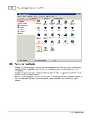 358      Nox Automação - Manual Fenix 1.99




4.25.1 Formas de visualização
        A janela Estado disponibiliza somente a forma de visualização em lista. Os campos mais utilizados
        aqui são exibidos por padrão mas existem outros campos que podem ser exibidos conforme sua
        necessidade.
        Através desta janela você pode consultar e editar os dados de todos os registros cadastrados. Não é
        possível excluir ou adicionar estados.
        Ao abrir a janela pela primeira vez você vai notar que o sistema traz preenchido por padrão os dados de
        todos os 26 estados brasileiros, do Distrito Federal e ainda um registro para o transações com o
        Exterior.




                                                                                            © 2012 Nox Automação
 