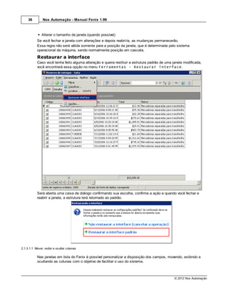 36         Nox Automação - Manual Fenix 1.99



               Alterar o tamanho da janela (quando possível)
           Se você fechar a janela com alterações e depois reabrí-la, as mudanças permanecerão.
           Essa regra não será válida somente para a posição da janela, que é determinada pelo sistema
           operacional da máquina, sendo normalmente posição em cascata.
           Restaurar a interface
           Caso você tenha feito alguma alteração e queira restituir a estrutura padrão de uma janela modificada,
           você encontrará essa opção no menu Ferramentas - Restaurar interface.




           Será aberta uma caixa de diálogo confirmando sua escolha, confirme a ação e quando você fechar e
           reabrir a janela, a estrutura terá retornado ao padrão.




2.1.3.1.1 Mover, exibir e ocultar colunas

           Nas janelas em lista do Fenix é possível personalizar a disposição dos campos, movendo, exibindo e
           ocultando as colunas com o objetivo de facilitar o uso do sistema.



                                                                                                © 2012 Nox Automação
 