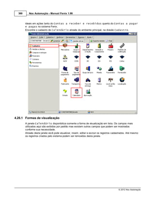 360      Nox Automação - Manual Fenix 1.99



        ideais em ações tanto do Contas a receber e recebidas quanto do Contas a pagar
        e pagas no sistema Fenix.
        Encontre o cadastro de Calendário através do ambiente principal, na divisão Cadastro.




4.26.1 Formas de visualização
        A janela Calendário disponibiliza somente a forma de visualização em lista. Os campos mais
        utilizados aqui são exibidos por padrão mas existem outros campos que podem ser mostrados
        conforme sua necessidade.
        Através desta janela você pode visualizar, inserir, editar e excluir os registros cadastrados. Até mesmo
        os registros criados pelo sistema podem ser removidos desta janela.




                                                                                             © 2012 Nox Automação
 