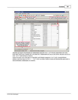 Cadastro     361




         Observe que alguns dos feriados já cadastrados possuem Ano validade preenchido com zero.
         Este valor indica que o feriado tem uma data fixa, independente do ano ou de outros cálculos sua Data
         não útil será sempre a mesma.
         Antes de inserir uma nova data no calendário você deverá cadastrar o Feriado correspondente.
         Utilize o item de menu Exibir - Feriado ou ainda o botão na barra de ferramentas para exibir a
         lista de feriados cadastrados no sistema.




© 2012 Nox Automação
 