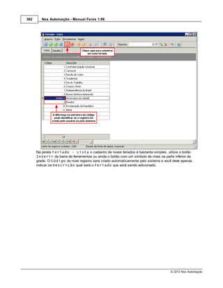 362      Nox Automação - Manual Fenix 1.99




      Na janela Feriado - Lista o cadastro de novos feriados é bastante simples, utilize o botão
      Inserir da barra de ferramentas ou ainda o botão com um símbolo de mais na parte inferior da
      grade. O Código do novo registro será criado automaticamente pelo sistema e você deve apenas
      indicar na Descrição qual será o Feriado que está sendo adicionado.




                                                                                     © 2012 Nox Automação
 