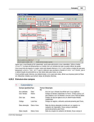 Cadastro     363




         Agora que o novo feriado já foi cadastrado, você pode adicioná-lo a seu calendário. Utilize o botão
         Inserir na barra de ferramentas ou o botão com um símbolo de mais na parte inferior da grade.
         Uma nova linha de registro é criada, onde você deverá informar o Feriado (utilize o botão da lupa para
         pesquisar), a Data não útil que é a data em que acontece o feriado e o Ano validade, que é
         a determinação da persistência ou não desta data para todos os anos.
         Você também pode informar uma determinada Loja para esta data, afinal sua empresa pode ter filiais
         em diferentes cidades que tenham datas de feriados distintas.

4.26.2 Estrutura dos campos


                  Calendário
               Campo (padrão)Tipo             Taman Descrição
                                              ho
               Ano validade     Data                Ano em que o feriado escolhido tem a sua vigência.
               Cód. feriado     Inteiro             Código do feriado cadastrado no Fenix. O fenix possui um
                                                    pré-cadastro com os feríados comuns como Páscoa,Natal.
               Cód. loja        Inteiro             Código da loja de vigência de um determinado feriado
                                                    cadastrado.
               Código           Lista fixa          Código do registro, atribuído automaticamente pelo Fenix.

               Data alteração   Data e hora          Data da última alteração ocorrida em um registro no
                                                     cadastro do Calendário. Esse campo é atribuído
                                                     automaticamente pelo Fenix.
               Data criação     Data e hora          Data da criação do cadastro do feriado. Esse campo é

© 2012 Nox Automação
 