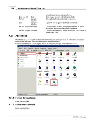 364      Nox Automação - Manual Fenix 1.99



                                                 atribuído automaticamente pelo Fenix.
             Data não útil     Data              Data em que ocorrerá o feriado cadastrado.
             Feriado           Ligação           Descrição do feriado cadastrado no sistema.
                               escolha
             Loja              Ligação           Loja onde terá a vigência do feriado cadastrado.
                               escolha
             Usuário alteração Sistema           Usuário que fez a última alteração no cadastro do feriado
                                                 visualizado. Esse campo é gravado pelo Fenix .
             Usuário criação Sistema             Usuário que cadastrou o feriado visualizado. Esse campo é
                                                 gravado pelo Fenix.

4.27    Aprovação
        O cadastro de Aprovação estabelece níveis hierárquicos para aprovação de cotações e pedidos de
        fornecedores realizados por outros funcionários dentro da empresa.
        Encontre o cadastro de Aprovação através do ambiente principal, na divisão Cadastro.




4.27.1 Formas de visualização
        Enter topic text here.

4.27.2 Estrutura dos campos
        Enter topic text here.




                                                                                         © 2012 Nox Automação
 