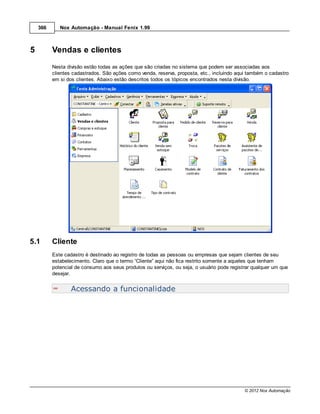 366      Nox Automação - Manual Fenix 1.99



5         Vendas e clientes
          Nesta divisão estão todas as ações que são criadas no sistema que podem ser associadas aos
          clientes cadastrados. São ações como venda, reserva, proposta, etc., incluindo aqui também o cadastro
          em si dos clientes. Abaixo estão descritos todos os tópicos encontrados nesta divisão.




5.1       Cliente
          Este cadastro é destinado ao registro de todas as pessoas ou empresas que sejam clientes de seu
          estabelecimento. Claro que o termo “Cliente” aqui não fica restrito somente a aqueles que tenham
          potencial de consumo aos seus produtos ou serviços, ou seja, o usuário pode registrar qualquer um que
          desejar.


                  Acessando a funcionalidade




                                                                                            © 2012 Nox Automação
 