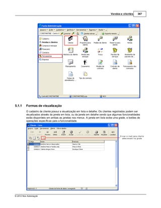 Vendas e clientes       367




5.1.1    Formas de visualização
         O cadastro de cliente possui a visualização em lista e detalhe. Os clientes registrados podem ser
         visualizados através da janela em lista, ou da janela em detalhe sendo que algumas funcionalidades
         estão disponíveis em ambas as janelas nos menus. A janela em lista exibe uma grade, e botões de
         operações específicas para a funcionalidade.




© 2012 Nox Automação
 