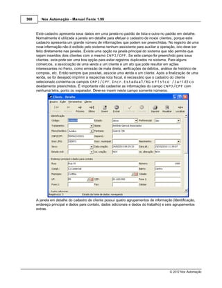 368      Nox Automação - Manual Fenix 1.99



      Este cadastro apresenta seus dados em uma janela no padrão de lista e outra no padrão em detalhe.
      Normalmente é utilizada a janela em detalhe para efetuar o cadastro de novos clientes, porque este
      cadastro apresenta um grande número de informações que podem ser preenchidas. No registro de uma
      nova informação não é exibido pelo sistema nenhum assistente para auxiliar a operação, isto deve ser
      feito diretamente nas janelas. Existe uma opção na janela principal do sistema que não permite que
      sejam inseridos dois clientes com o mesmo CNPJ/CPF. Se este campo for preenchido para seus
      clientes, esta pode ser uma boa opção para evitar registros duplicados no sistema. Para alguns
      comércios, a associação de uma venda a um cliente é um ato que pode resultar em ações
      interessantes no Fenix, como emissão de mala direta, verificações de débitos, análise de histórico de
      compras, etc. Então sempre que possível, associe uma venda a um cliente. Após a finalização de uma
      venda, se for desejado imprimir a respectiva nota fiscal, é necessário que o cadastro do cliente
      selecionado contenha os campos CNPJ/CPF, Incr. Estadual/RG e Físico /Jurídico
      devidamente preenchidos. É importante não cadastrar as informações do campo CNPJ/CPF com
      nenhuma letra, ponto ou separador. Deve-se inserir neste campo somente números.




      A janela em detalhe do cadastro de cliente possui quatro agrupamentos de informação (Identificação,
      endereço principal e dados para contato, dados adicionais e dados do trabalho) e seis agrupamentos
      extras.




                                                                                         © 2012 Nox Automação
 
