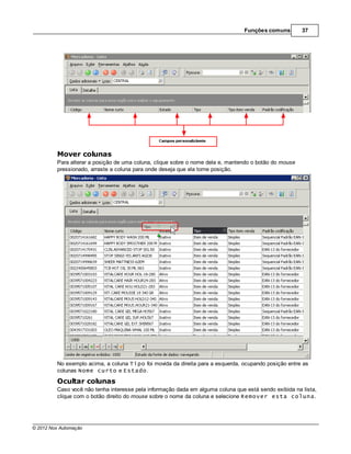 Funções comuns        37




         Mover colunas
         Para alterar a posição de uma coluna, clique sobre o nome dela e, mantendo o botão do mouse
         pressionado, arraste a coluna para onde deseja que ela tome posição.




         No exemplo acima, a coluna Tipo foi movida da direita para a esquerda, ocupando posição entre as
         colunas Nome curto e Estado.
         Ocultar colunas
         Caso você não tenha interesse pela informação dada em alguma coluna que está sendo exibida na lista,
         clique com o botão direito do mouse sobre o nome da coluna e selecione Remover esta coluna.




© 2012 Nox Automação
 