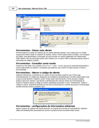 374      Nox Automação - Manual Fenix 1.99




      Ferramentas - Clonar este cliente
      Permite duplicar os dados de cadastro de um cliente alterando apenas o seu código para um código
      sequencial do faixa usada no cadastro de clientes. Como o Fenix duplica todos os dados, com exceção
      do código, será apresentado a mensagem de que já existe um cliente cadastrado com determinado
      CNPJ devido o fato de não poder possuir dois clientes com o mesmo CNPJ e bastando apenas alterar a
      informação do cadastro clonado.
      Ferramentas - Consultar como venda
      Permite um link direto com a janela Consultar como venda que ao ser acessada apresentará o
      cliente selecionado no cadastro. Lembrando que podemos usar a tecla F12 para acessar a mesma
      funcionalidade.
      Ferramentas - Alterar o código do cliente
      Quando confirmamos a inserção de um cliente na base de dados notamos que o Fenix joga
      automaticamente um código que obedecerá uma sequência pré-definida por uma faixa relacionada a loja
      a qual se está fazendo o cadastro, porém muitas quem está utilizando o Fenix já possui códigos
      próprios para seus clientes o que facilita a identificação dos mesmos dentro da movimentação do
      sistema. Podemos alterar o código do cliente cadastrado acessando o menu Ferramentas - Alterar o
      código do cliente. Importante lembrarmos que isso só funcionará se o cliente não possuir movimentação
      (vendas,reservas,contas a receber e etc).




      Ferramentas - configurações de informações adicionais
      Alguns campos do cadastro de cliente possuem um suporte de uma tela em qual podemos cadastrar
      dados pré-estabelecidos para podermos usá-los no preenchimento de determinado campo.




                                                                                        © 2012 Nox Automação
 