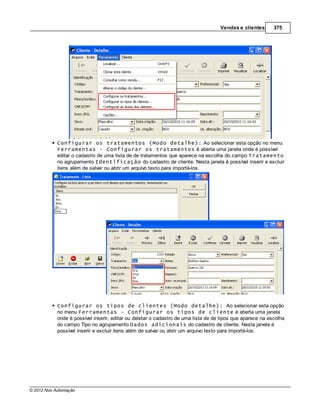 Vendas e clientes       375




            Configurar os tratamentos (Modo detalhe): Ao selecionar esta opção no menu
            Ferramentas - Configurar os tratamentos é aberta uma janela onde é possível
            editar o cadastro de uma lista de de tratamentos que aparece na escolha do campo Tratamento
            no agrupamento Identificação do cadastro de cliente. Nesta janela é possível inserir e excluir
            itens além de salvar ou abrir um arquivo texto para importá-los.




            Configurar os tipos de clientes (Modo detalhe): Ao selecionar esta opção
            no menu Ferramentas - Configurar os tipos de cliente é aberta uma janela
            onde é possível inserir, editar ou deletar o cadastro de uma lista de de tipos que aparece na escolha
            do campo Tipo no agrupamento Dados adicionais do cadastro de cliente. Nesta janela é
            possível inserir e excluir itens além de salvar ou abrir um arquivo texto para importá-los.




© 2012 Nox Automação
 