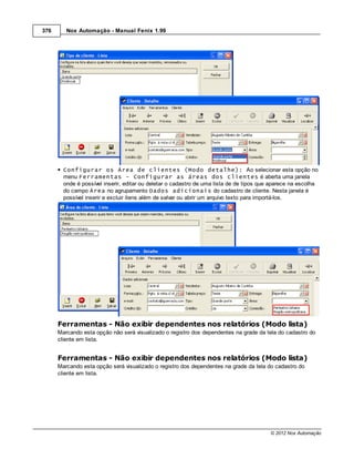 376      Nox Automação - Manual Fenix 1.99




        Configurar os Área de clientes (Modo detalhe): Ao selecionar esta opção no
        menu Ferramentas - Configurar as áreas dos clientes é aberta uma janela
        onde é possível inserir, editar ou deletar o cadastro de uma lista de de tipos que aparece na escolha
        do campo Área no agrupamento Dados adicionais do cadastro de cliente. Nesta janela é
        possível inserir e excluir itens além de salvar ou abrir um arquivo texto para importá-los.




      Ferramentas - Não exibir dependentes nos relatórios (Modo lista)
      Marcando esta opção não será visualizado o registro dos dependentes na grade da tela do cadastro do
      cliente em lista.


      Ferramentas - Não exibir dependentes nos relatórios (Modo lista)
      Marcando esta opção será visualizado o registro dos dependentes na grade da tela do cadastro do
      cliente em lista.




                                                                                          © 2012 Nox Automação
 
