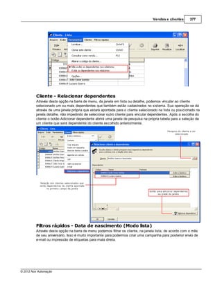 Vendas e clientes      377




         Cliente - Relacionar dependentes
         Através desta opção na barra de menu, da janela em lista ou detalhe, podemos vincular ao cliente
         selecionado um ou mais dependentes que também estão cadastrados no sistema. Sua operação se dá
         através de uma janela própria que estará apontada para o cliente selecionado na lista ou posicionado na
         janela detalhe, não impedindo de selecionar outro cliente para vincular dependentes. Após a escolha do
         cliente o botão Adicionar dependente abrirá uma janela de pesquisa na própria tabela para a seleção de
         um cliente que será dependente do cliente escolhido anteriormente.




         Filtros rápidos - Data de nascimento (Modo lista)
         Através desta opção na barra de menu podemos filtrar os cliente, na janela lista, de acordo com o mês
         de seu aniversário. Isso é muito importante para podermos criar uma campanha para posterior envio de
         e-mail ou impressão de etiquetas para mala direta.




© 2012 Nox Automação
 