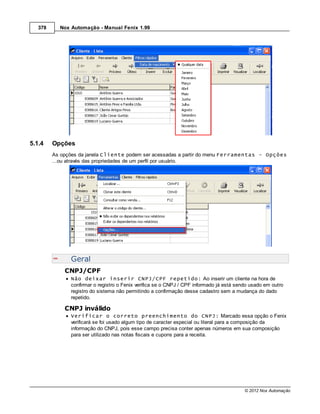 378     Nox Automação - Manual Fenix 1.99




5.1.4    Opções
         As opções da janela Cliente podem ser acessadas a partir do menu Ferramentas - Opções
         ...ou através das propriedades de um perfil por usuário.




               Geral
             CNPJ/CPF
               Não deixar inserir CNPJ/CPF repetido: Ao inserir um cliente na hora de
               confirmar o registro o Fenix verifica se o CNPJ / CPF informado já está sendo usado em outro
               registro do sistema não permitindo a confirmação desse cadastro sem a mudança do dado
               repetido.

             CNPJ inválido
               Verificar o correto preenchimento do CNPJ: Marcado essa opção o Fenix
               verificará se foi usado algum tipo de caracter especial ou literal para a composição da
               informação do CNPJ, pois esse campo precisa conter apenas números em sua composição
               para ser utilizado nas notas fiscais e cupons para a receita.




                                                                                          © 2012 Nox Automação
 