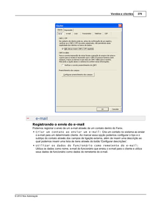 Vendas e clientes       379




                  e-mail
               Registrando o envio do e-mail
               Podemos registrar o envio de um e-mail através de um contato dentro do Fenix.
                 Criar um contato ao enviar um e-mail: Cria um contato no sistema ao enviar
                 o e-mail para um determinado cliente. Ao marcar essa opção podemos configurar o tipo e o
                 subtipo do contato através dos campos de ligação externa, além de inserir uma descrição ao
                 qual podemos inserir uma lista de itens através do botão 'Configurar descrições'.
                  Utilizar os dados do funcionário como remetente do e-mail:
                  Utiliza os dados como nome, e-mail do funcionário que enviou o e-mail para o cliente e utiliza
                  seus dados de funcionário como dados do remetente do e-mail.




© 2012 Nox Automação
 