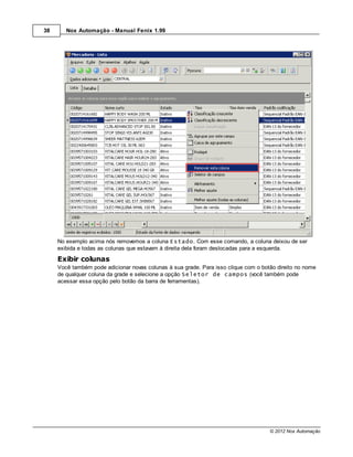 38      Nox Automação - Manual Fenix 1.99




     No exemplo acima nós removemos a coluna Estado. Com esse comando, a coluna deixou de ser
     exibida e todas as colunas que estavam à direita dela foram deslocadas para a esquerda.
     Exibir colunas
     Você também pode adicionar novas colunas à sua grade. Para isso clique com o botão direito no nome
     de qualquer coluna da grade e selecione a opção Seletor de campos (você também pode
     acessar essa opção pelo botão da barra de ferramentas).




                                                                                     © 2012 Nox Automação
 