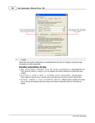 380   Nox Automação - Manual Fenix 1.99




          Loja
       Nesta aba das opções configuramos o comportamento do Fenix em relação a escolha da loja
       vinculada ao cliente cadastrado.
       Escolha automática da loja
         Não selecionar nenhuma loja de forma automática: esta opção faz com
         Fenix deixe em branco o campo Loja do cadastro de cliente, podendo ser preenchido pelo
         usuário..
         Utilizar a loja a qual o sistema está conectado: Faz com que o
         Fenix registre a loja em que o usuário está conectado para vincular ao cliente selecionado.
         Colocar sempre a loja escolhida abaixo: Oferece para o usuário um campo
         com o recurso de pesquisa para que marque uma loja em específico para ser vinculada ao
         cliente.




                                                                                  © 2012 Nox Automação
 
