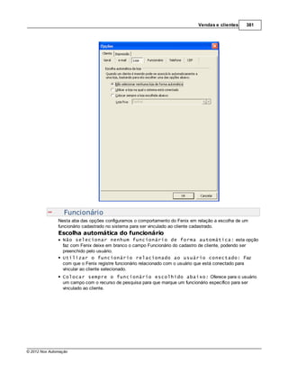Vendas e clientes     381




                  Funcionário
               Nesta aba das opções configuramos o comportamento do Fenix em relação a escolha de um
               funcionário cadastrado no sistema para ser vinculado ao cliente cadastrado.
               Escolha automática do funcionário
                 Não selecionar nenhum funcionário de forma automática: esta opção
                 faz com Fenix deixe em branco o campo Funcionário do cadastro de cliente, podendo ser
                 preenchido pelo usuário.
                 Utilizar o funcionário relacionado ao usuário conectado: Faz
                 com que o Fenix registre funcionário relacionado com o usuário que está conectado para
                 vincular ao cliente selecionado.
                 Colocar sempre o funcionário escolhido abaixo: Oferece para o usuário
                 um campo com o recurso de pesquisa para que marque um funcionário específico para ser
                 vinculado ao cliente.




© 2012 Nox Automação
 