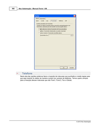 382   Nox Automação - Manual Fenix 1.99




          Telefone
       Nesta aba das opções podemos fazer a inserção de máscaras que auxiliarão e criarão regras para
       que seja inserido os dados de maneira correta nos campos de telefones. Temos quatro campos
       para a inserção dessas máscaras que são Fone1, Fone 2, Fax e Celular.




                                                                                  © 2012 Nox Automação
 