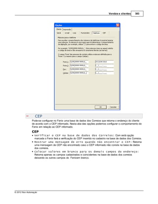 Vendas e clientes      383




                  CEP
               Pode-se configurar no Fenix uma base de dados dos Correios que retorna o endereço do cliente
               de acordo com o CEP informado. Nesta aba das opções podemos configurar o comportamento do
               Fenix em relação ao CEP informado.

               CEP
                 Verificar o CEP na base de dados dos Correios: Com está opção
                 marcada o Fenix fará a verificação do CEP inserido no cadastro na base de dados dos Correios.
                 Mostrar uma mensagem de erro quando não encontrar o CEP: Retorna
                 uma mensagem de CEP não encontrado caso o CEP informado não conste na base de dados
                 dos correios.
                 Colocar valores em branco para os demais campos do endereço:
                 Retorna apenas os campos cadastrados e coincidentes na base de dados dos correios
                 deixando os outros campos do Fenixem branco.




© 2012 Nox Automação
 