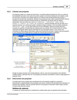 Vendas e clientes       389



5.2.3    Criando uma proposta
         As propostas podem ser criadas de duas formas: na própria janela de proposta em lista ou a partir da
         funcionalidade Consultar como venda. Esta última opção é uma forma interessante de trabalhar, tendo
         em vista que o Consultar como venda dispõe de um número maior de ferramentas para auxiliar o
         processo de escolha das mercadorias. Quando uma proposta já está criada é possível também retornar
         a janela de consulta inserindo automaticamente as mercadorias que fazem parte do registro
         selecionado. Para isto utiliza-se o menu Ferramentas - Consultar como venda -
         Exibir e inserir os itens da proposta. Pode-se entender este tipo de ação com o
         seguinte exemplo: seu cliente liga e pede a cotação de alguns produtos. Você usa então a janela de
         Consultar como venda para selecionar os itens desejados. Quando a escolha termina a
         consulta em questão é transformada em proposta para seu controle. Se o cliente entrar em contato
         novamente desejando alterar alguma informação de sua solicitação anterior, como inserir uma
         mercadoria ou alterar alguma quantidade, pode-se primeiramente encontrar o registro salvo da proposta,
         e com a função acima citada retornar a janela de consulta para proceder tal operação.




         Através da janela consultar como venda podemos, não só, criar uma nova proposta como também
         modificar dados e adicionar itens em uma proposta já existente conservando o mesmo código gerado na
         proposta inicial.

5.2.4    Estornando uma proposta
         O usuário possui duas opções para cancelamento de uma proposta: apagá-la ou estorná-la.
         Normalmente a segunda opção é recomendada, pois assim o histórico dos procedimentos realizados na
         proposta não é perdido. Para ser possível estornar uma proposta é necessário realizar alguns passos,
         os quais estão descritos abaixo.
         Motivos do estorno
         O cadastro de motivos destina-se a padronizar as razões pelas quais as propostas são estornadas.


© 2012 Nox Automação
 