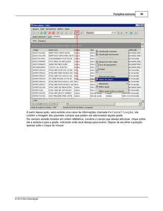 Funções comuns        39




         A partir dessa ação, será exibida uma caixa de informações chamada Personalização, ela
         contém a listagem dos possíveis campos que podem ser adicionados àquela grade.
         Os campos estarão listados em ordem alfabética. Localize o campo que deseja adicionar, clique sobre
         ele e arraste-o para a grade, indicando onde você deseja posicioná-lo. Depois de escolher a posição,
         apenas solte o clique do mouse.




© 2012 Nox Automação
 