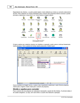390      Nox Automação - Manual Fenix 1.99



      Dependendo dos direitos, o usuário poderá digitar o texto referente ao motivo ou somente selecioná-lo
      da lista. Para cadastrar os motivos desejados para o estorno das propostas deve-se acessar a janela
      principal e selecionar o ícone Motivo, como ilustra a imagem abaixo.




      O tópico relativo aos cadastros aborda com detalhes a operação, porém vamos continuar brevemente
      neste processo. Com a janela de motivos aberta pressione o botão inserir.




      Como é exibido na imagem acima, o passo mais importante é selecionar o valor Estorno proposta
      cliente para o registro criado criado para o estorno da proposta..
      Direito e opções para cancelar
      Para o estorno de uma proposta ser realizada é necessário o ajuste de três direitos. O primeiro deles é
      de caráter obrigatório, ou seja, sem este direito o usuário não realizará a operação.


                                                                                          © 2012 Nox Automação
 