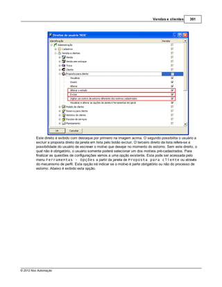 Vendas e clientes       391




         Este direito é exibido com destaque por primeiro na imagem acima. O segundo possibilita o usuário a
         excluir a proposta direto da janela em lista pelo botão excluir. O terceiro direito da lista refere-se a
         possibilidade do usuário de escrever o motivo que desejar no momento do estorno. Sem este direito, o
         qual não é obrigatório, o usuário somente poderá selecionar um dos motivos pré-cadastrados. Para
         finalizar as questões de configurações vamos a uma opção existente. Esta pode ser acessada pelo
         menu Ferramentas - Opções a partir da janela de Proposta para cliente ou através
         do mecanismo de perfil. Esta opção irá indicar se o motivo é parte obrigatório ou não do processo de
         estorno. Abaixo é exibido esta opção.




© 2012 Nox Automação
 