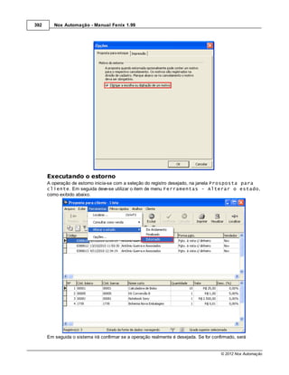 392      Nox Automação - Manual Fenix 1.99




      Executando o estorno
      A operação de estorno inicia-se com a seleção do registro desejado, na janela Prosposta para
      cliente. Em seguida deve-se utilizar o item de menu Ferramentas - Alterar o estado,
      como exibido abaixo.




      Em seguida o sistema irá confirmar se a operação realmente é desejada. Se for confirmado, será


                                                                                        © 2012 Nox Automação
 