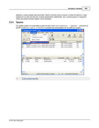 Vendas e clientes      393



         alterado o campo estado para estornado. Neste momento iremos colocar o motivo do estorno, o qual
         poderá ser um item da lista dos motivos previamente cadastrados. Se o usuário possuir o respectivo
         direito ele poderá também digitar o texto desejado.

5.2.5    Opções
         As opções podem ser acessadas a partir do item menu Ferramentas - Opções... existente na
         janela Proposta para cliente ou através das propriedades de um perfil por usuário.




                  Cancelamento




© 2012 Nox Automação
 