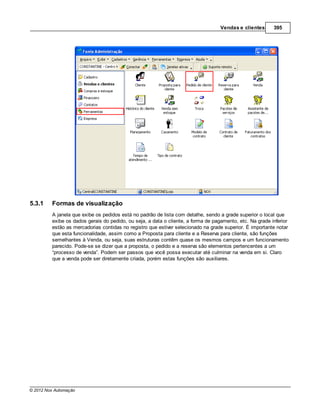 Vendas e clientes       395




5.3.1    Formas de visualização
         A janela que exibe os pedidos está no padrão de lista com detalhe, sendo a grade superior o local que
         exibe os dados gerais do pedido, ou seja, a data o cliente, a forma de pagamento, etc. Na grade inferior
         estão as mercadorias contidas no registro que estiver selecionado na grade superior. É importante notar
         que esta funcionalidade, assim como a Proposta para cliente e a Reserva para cliente, são funções
         semelhantes à Venda, ou seja, suas estruturas contêm quase os mesmos campos e um funcionamento
         parecido. Pode-se se dizer que a proposta, o pedido e a reserva são elementos pertencentes a um
         “processo de venda”. Podem ser passos que você possa executar até culminar na venda em si. Claro
         que a venda pode ser diretamente criada, porém estas funções são auxiliares.




© 2012 Nox Automação
 